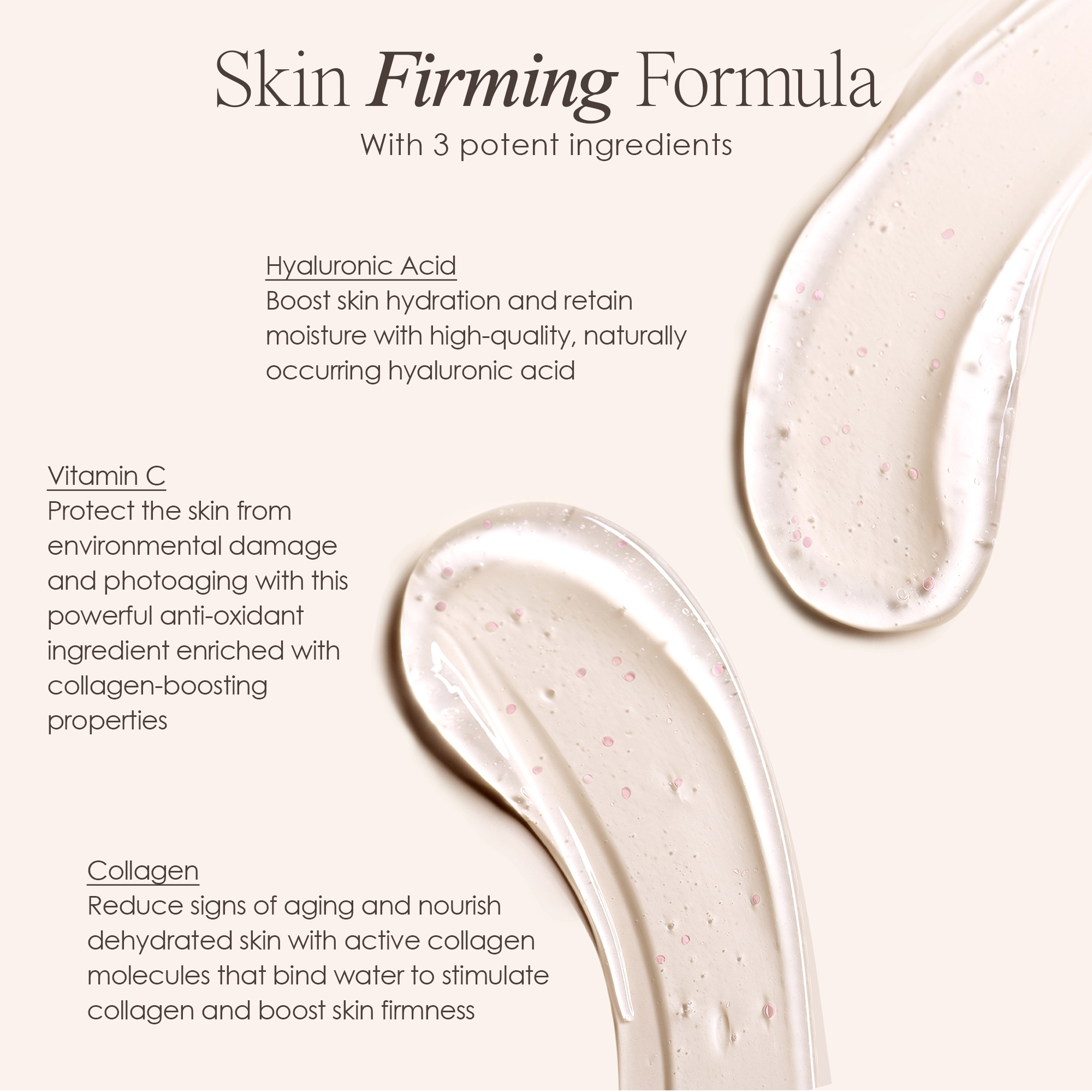 Skin firming formula with 3 potent ingredients: Hyaluronic Acid, Vitamin C and Collagen, when using Lift & Plump Hydration Gel